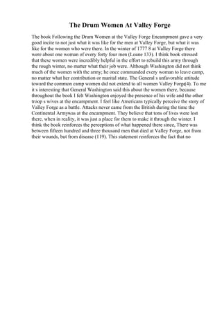 The Drum Women At Valley Forge
The book Following the Drum Women at the Valley Forge Encampment gave a very
good incite to not just what it was like for the men at Valley Forge, but what it was
like for the women who were there. In the winter of 1777 8 at Valley Forge there
were about one woman of every forty four men (Loane 133). I think book stressed
that these women were incredibly helpful in the effort to rebuild this army through
the rough winter, no matter what their job were. Although Washington did not think
much of the women with the army; he once commanded every woman to leave camp,
no matter what her contribution or marital state. The General s unfavorable attitude
toward the common camp women did not extend to all women Valley Forge(4). To me
it s interesting that General Washington said this about the women there, because
throughout the book I felt Washington enjoyed the presence of his wife and the other
troop s wives at the encampment. I feel like Americans typically perceive the story of
Valley Forge as a battle. Attacks never came from the British during the time the
Continental Armywas at the encampment. They believe that tons of lives were lost
there, when in reality, it was just a place for them to make it through the winter. I
think the book reinforces the perceptions of what happened there since, There was
between fifteen hundred and three thousand men that died at Valley Forge, not from
their wounds, but from disease (119). This statement reinforces the fact that no
 