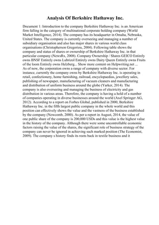 Analysis Of Berkshire Hathaway Inc.
Document 1: Introduction to the company Berkshire Hathaway Inc. is an American
firm falling in the category of multinational corporate holding company (World
Market Intelligence, 2014). The company has its headquarter in Omaha, Nebraska,
United States. The company is currently overseeing and managing a number of
subsidiary organisation and also has major shares in various world class
organisations (Christopherson Gregoriou, 2004). Following table shows the
company and status of shares or ownership of Berkshire Hathaway Inc. in that
particular company (NewsRx, 2008). Company Ownership / Shares GEICO Entirely
owns BNSF Entirely owns Lubrizol Entirely owns Dairy Queen Entirely owns Fruits
of the loom Entirely owns Helzberg... Show more content on Helpwriting.net ...
As of now, the corporation owns a range of company with diverse sector. For
instance, currently the company owns by Berkshire Hathaway Inc. is operating in
retail, confectionery, home furnishing, railroad, encyclopaedias, jewellery sales,
publishing of newspaper, manufacturing of vacuum cleaners and manufacturing
and distribution of uniform business around the globe (Yarker, 2014). The
company is also overseeing and managing the business of electricity and gas
distribution in various areas. Therefore, the company is having a hold of a number
of companies operating in diverse businesses around the world (Axel Springer AG,
2012). According to a report on Forbes Global, published in 2000, Berkshire
Hathaway Inc. in the fifth largest public company in the whole world and this
position can effectively shows the value and the vastness of the business established
by the company (Newcomb, 2000). As per a report in August, 2014, the value of
one public share of the company is 200,000 USDs and this value is the highest value
in the history of the company. Although there were some uncontrollable economic
factors raising the value of the shares, the significant role of business strategy of the
company can never be ignored in achieving such marked position (The Economist,
2009). The company s history finds its roots back in textile business and it
 