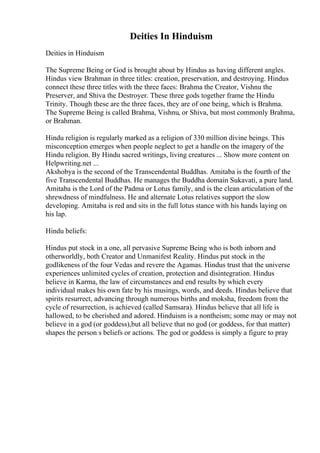 Deities In Hinduism
Deities in Hinduism
The Supreme Being or God is brought about by Hindus as having different angles.
Hindus view Brahman in three titles: creation, preservation, and destroying. Hindus
connect these three titles with the three faces: Brahma the Creator, Vishnu the
Preserver, and Shiva the Destroyer. These three gods together frame the Hindu
Trinity. Though these are the three faces, they are of one being, which is Brahma.
The Supreme Being is called Brahma, Vishnu, or Shiva, but most commonly Brahma,
or Brahman.
Hindu religion is regularly marked as a religion of 330 million divine beings. This
misconception emerges when people neglect to get a handle on the imagery of the
Hindu religion. By Hindu sacred writings, living creatures ... Show more content on
Helpwriting.net ...
Akshobya is the second of the Transcendental Buddhas. Amitaba is the fourth of the
five Transcendental Buddhas. He manages the Buddha domain Sukavati, a pure land.
Amitaba is the Lord of the Padma or Lotus family, and is the clean articulation of the
shrewdness of mindfulness. He and alternate Lotus relatives support the slow
developing. Amitaba is red and sits in the full lotus stance with his hands laying on
his lap.
Hindu beliefs:
Hindus put stock in a one, all pervasive Supreme Being who is both inborn and
otherworldly, both Creator and Unmanifest Reality. Hindus put stock in the
godlikeness of the four Vedas and revere the Agamas. Hindus trust that the universe
experiences unlimited cycles of creation, protection and disintegration. Hindus
believe in Karma, the law of circumstances and end results by which every
individual makes his own fate by his musings, words, and deeds. Hindus believe that
spirits resurrect, advancing through numerous births and moksha, freedom from the
cycle of resurrection, is achieved (called Samsara). Hindus believe that all life is
hallowed, to be cherished and adored. Hinduism is a nontheism; some may or may not
believe in a god (or goddess),but all believe that no god (or goddess, for that matter)
shapes the person s beliefs or actions. The god or goddess is simply a figure to pray
 