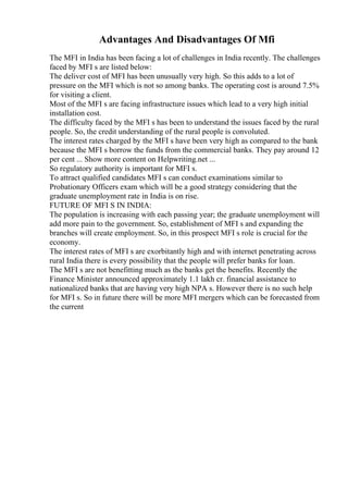 Advantages And Disadvantages Of Mfi
The MFI in India has been facing a lot of challenges in India recently. The challenges
faced by MFI s are listed below:
The deliver cost of MFI has been unusually very high. So this adds to a lot of
pressure on the MFI which is not so among banks. The operating cost is around 7.5%
for visiting a client.
Most of the MFI s are facing infrastructure issues which lead to a very high initial
installation cost.
The difficulty faced by the MFI s has been to understand the issues faced by the rural
people. So, the credit understanding of the rural people is convoluted.
The interest rates charged by the MFI s have been very high as compared to the bank
because the MFI s borrow the funds from the commercial banks. They pay around 12
per cent ... Show more content on Helpwriting.net ...
So regulatory authority is important for MFI s.
To attract qualified candidates MFI s can conduct examinations similar to
Probationary Officers exam which will be a good strategy considering that the
graduate unemployment rate in India is on rise.
FUTURE OF MFI S IN INDIA:
The population is increasing with each passing year; the graduate unemployment will
add more pain to the government. So, establishment of MFI s and expanding the
branches will create employment. So, in this prospect MFI s role is crucial for the
economy.
The interest rates of MFI s are exorbitantly high and with internet penetrating across
rural India there is every possibility that the people will prefer banks for loan.
The MFI s are not benefitting much as the banks get the benefits. Recently the
Finance Minister announced approximately 1.1 lakh cr. financial assistance to
nationalized banks that are having very high NPA s. However there is no such help
for MFI s. So in future there will be more MFI mergers which can be forecasted from
the current
 