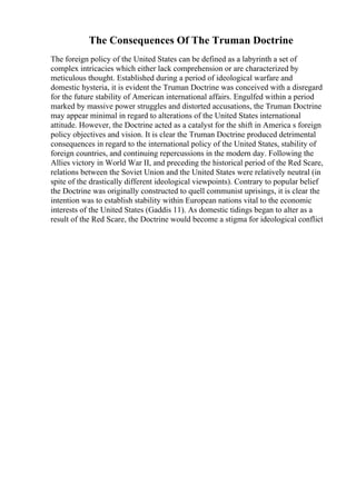 The Consequences Of The Truman Doctrine
The foreign policy of the United States can be defined as a labyrinth a set of
complex intricacies which either lack comprehension or are characterized by
meticulous thought. Established during a period of ideological warfare and
domestic hysteria, it is evident the Truman Doctrine was conceived with a disregard
for the future stability of American international affairs. Engulfed within a period
marked by massive power struggles and distorted accusations, the Truman Doctrine
may appear minimal in regard to alterations of the United States international
attitude. However, the Doctrine acted as a catalyst for the shift in America s foreign
policy objectives and vision. It is clear the Truman Doctrine produced detrimental
consequences in regard to the international policy of the United States, stability of
foreign countries, and continuing repercussions in the modern day. Following the
Allies victory in World War II, and preceding the historical period of the Red Scare,
relations between the Soviet Union and the United States were relatively neutral (in
spite of the drastically different ideological viewpoints). Contrary to popular belief
the Doctrine was originally constructed to quell communist uprisings, it is clear the
intention was to establish stability within European nations vital to the economic
interests of the United States (Gaddis 11). As domestic tidings began to alter as a
result of the Red Scare, the Doctrine would become a stigma for ideological conflict
 