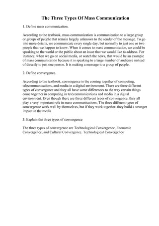 The Three Types Of Mass Communication
1. Define mass communication.
According to the textbook, mass communication is communication to a large group
or groups of people that remain largely unknown to the sender of the message. To go
into more details, we communicate every single day, but normally to just one or two
people that we happen to know. When it comes to mass communication, we could be
speaking to the world or the public about an issue that we would like to address. For
instance, when we go on social media, or watch the news, that would be an example
of mass communication because it is speaking to a large number of audience instead
of directly to just one person. It is making a message to a group of people.
2. Define convergence.
According to the textbook, convergence is the coming together of computing,
telecommunications, and media in a digital environment. There are three different
types of convergence and they all have some differences to the way certain things
come together in computing in telecommunications and media in a digital
environment. Even though there are three different types of convergence, they all
play a very important role in mass communications. The three different types of
convergence work well by themselves, but if they work together, they build a stronger
impact in the media.
3. Explain the three types of convergence
The three types of convergence are Technological Convergence, Economic
Convergence, and Cultural Convergence. Technological Convergence
 
