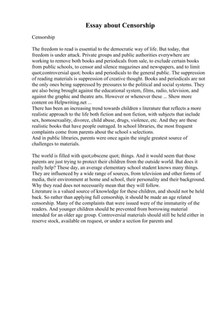 Essay about Censorship
Censorship
The freedom to read is essential to the democratic way of life. But today, that
freedom is under attack. Private groups and public authorities everywhere are
working to remove both books and periodicals from sale, to exclude certain books
from public schools, to censor and silence magazines and newspapers, and to limit
quot;controversial quot; books and periodicals to the general public. The suppression
of reading materials is suppression of creative thought. Books and periodicals are not
the only ones being suppressed by pressures to the political and social systems. They
are also being brought against the educational system, films, radio, television, and
against the graphic and theatre arts. However or whenever these ... Show more
content on Helpwriting.net ...
There has been an increasing trend towards children s literature that reflects a more
realistic approach to the life both fiction and non fiction, with subjects that include
sex, homosexuality, divorce, child abuse, drugs, violence, etc. And they are these
realistic books that have people outraged. In school libraries, the most frequent
complaints come from parents about the school s selections.
And in public libraries, parents were once again the single greatest source of
challenges to materials.
The world is filled with quot;obscene quot; things. And it would seem that those
parents are just trying to protect their children from the outside world. But does it
really help? These day, an average elementary school student knows many things.
They are influenced by a wide range of sources, from television and other forms of
media, their environment at home and school, their personality and their background.
Why they read does not necessarily mean that they will follow.
Literature is a valued source of knowledge for these children, and should not be held
back. So rather than applying full censorship, it should be made an age related
censorship. Many of the complaints that were issued were of the immaturity of the
readers. And younger children should be prevented from borrowing material
intended for an older age group. Controversial materials should still be held either in
reserve stock, available on request, or under a section for parents and
 
