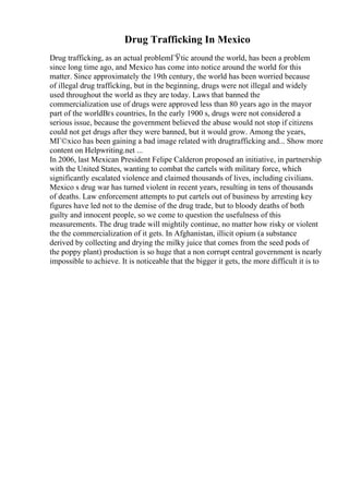 Drug Trafficking In Mexico
Drug trafficking, as an actual problemГЎtic around the world, has been a problem
since long time ago, and Mexico has come into notice around the world for this
matter. Since approximately the 19th century, the world has been worried because
of illegal drug trafficking, but in the beginning, drugs were not illegal and widely
used throughout the world as they are today. Laws that banned the
commercialization use of drugs were approved less than 80 years ago in the mayor
part of the worldВґs countries, In the early 1900 s, drugs were not considered a
serious issue, because the government believed the abuse would not stop if citizens
could not get drugs after they were banned, but it would grow. Among the years,
MГ©xico has been gaining a bad image related with drugtrafficking and... Show more
content on Helpwriting.net ...
In 2006, last Mexican President Felipe Calderon proposed an initiative, in partnership
with the United States, wanting to combat the cartels with military force, which
significantly escalated violence and claimed thousands of lives, including civilians.
Mexico s drug war has turned violent in recent years, resulting in tens of thousands
of deaths. Law enforcement attempts to put cartels out of business by arresting key
figures have led not to the demise of the drug trade, but to bloody deaths of both
guilty and innocent people, so we come to question the usefulness of this
measurements. The drug trade will mightily continue, no matter how risky or violent
the the commercialization of it gets. In Afghanistan, illicit opium (a substance
derived by collecting and drying the milky juice that comes from the seed pods of
the poppy plant) production is so huge that a non corrupt central government is nearly
impossible to achieve. It is noticeable that the bigger it gets, the more difficult it is to
 