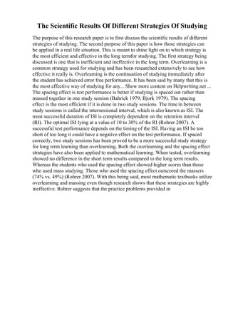The Scientific Results Of Different Strategies Of Studying
The purpose of this research paper is to first discuss the scientific results of different
strategies of studying. The second purpose of this paper is how those strategies can
be applied in a real life situation. This is meant to shine light on to which strategy is
the most efficient and effective in the long termfor studying. The first strategy being
discussed is one that is inefficient and ineffective in the long term. Overlearning is a
common strategy used for studying and has been researched extensively to see how
effective it really is. Overlearning is the continuation of studying immediately after
the student has achieved error free performance. It has been said by many that this is
the most effective way of studying for any... Show more content on Helpwriting.net ...
The spacing effect is test performance is better if studying is spaced out rather than
massed together in one study session (Bahrick 1979; Bjork 1979). The spacing
effect is the most efficient if it is done in two study sessions. The time in between
study sessions is called the intersessional interval, which is also known as ISI. The
most successful duration of ISI is completely dependent on the retention interval
(RI). The optimal ISI lying at a value of 10 to 30% of the RI (Rohrer 2007). A
successful test performance depends on the timing of the ISI. Having an ISI be too
short of too long it could have a negative effect on the test performance. If spaced
correctly, two study sessions has been proved to be a more successful study strategy
for long term learning than overlearning. Both the overlearning and the spacing effect
strategies have also been applied to mathematical learning. When tested, overlearning
showed no difference in the short term results compared to the long term results.
Whereas the students who used the spacing effect showed higher scores than those
who used mass studying. Those who used the spacing effect outscored the massers
(74% vs. 49%) (Rohrer 2007). With this being said, most mathematic textbooks utilize
overlearning and massing even though research shows that these strategies are highly
ineffective. Rohrer suggests that the practice problems provided in
 