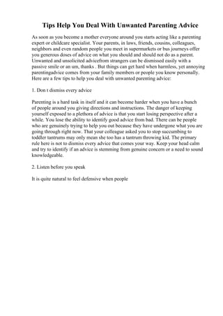 Tips Help You Deal With Unwanted Parenting Advice
As soon as you become a mother everyone around you starts acting like a parenting
expert or childcare specialist. Your parents, in laws, friends, cousins, colleagues,
neighbors and even random people you meet in supermarkets or bus journeys offer
you generous doses of advice on what you should and should not do as a parent.
Unwanted and unsolicited advicefrom strangers can be dismissed easily with a
passive smile or an um, thanks . But things can get hard when harmless, yet annoying
parentingadvice comes from your family members or people you know personally.
Here are a few tips to help you deal with unwanted parenting advice:
1. Don t dismiss every advice
Parenting is a hard task in itself and it can become harder when you have a bunch
of people around you giving directions and instructions. The danger of keeping
yourself exposed to a plethora of advice is that you start losing perspective after a
while. You lose the ability to identify good advice from bad. There can be people
who are genuinely trying to help you out because they have undergone what you are
going through right now. That your colleague asked you to stop succumbing to
toddler tantrums may only mean she too has a tantrum throwing kid. The primary
rule here is not to dismiss every advice that comes your way. Keep your head calm
and try to identify if an advice is stemming from genuine concern or a need to sound
knowledgeable.
2. Listen before you speak
It is quite natural to feel defensive when people
 
