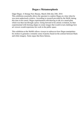Degas s Metamorphosis
Edgar Degas: A Strange New Beauty, March 26th July 24th. 2016
This exhibition essentially allows the spectator to explore Degas at a time when he
was most audaciously creative. According to research provided by the MoM, during
this time in his career, Degas experimented with drawing in ink on a metal plate
which was then run through a press. Going forward in his artistic evolution, he then
experimented with forming shapes to create images that would in turn challenge how
art viewers would experience his work in the public space.
This exhibition at the MoMA allows viewers to rediscover how Degas manipulates
his strokes to generate a romantic sense of poetry based on the contrast between black
and white imagery. Some argue that these famous,
 