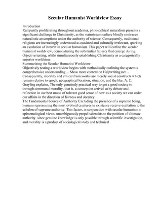 Secular Humanist Worldview Essay
Introduction
Rampantly proliferating throughout academia, philosophical naturalism presents a
significant challenge to Christianity, as the mainstream culture blindly embraces
naturalistic assumptions under the authority of science. Consequently, traditional
religions are increasingly understood as outdated and culturally irrelevant, sparking
an escalation of interest in secular humanism. This paper will outline the secular
humanist worldview, demonstrating the substantial failures that emerge during
objective testing, while simultaneously establishing Christianity as a categorically
superior worldview.
Summarizing the Secular Humanist Worldview
Objectively testing a worldview begins with methodically outlining the system s
comprehensive understanding ... Show more content on Helpwriting.net ...
Consequently, morality and ethical frameworks are merely social constructs which
remain relative to epoch, geographical location, situation, and the like. A. C.
Grayling explains, The only genuinely practical way to get a good society is
through communal morality, that is, a conception arrived at by debate and
reflection in our best mood of tolerant good sense of how as a society we can order
our affairs in the direction of fairness and decency.
The Fundamental Source of Authority Excluding the presence of a supreme being,
humans representing the most evolved creatures in existence receive exaltation to the
echelon of supreme authority. This factor, in conjunction with secular humanism s
epistemological views, unambiguously propel scientists to the position of ultimate
authority, since genuine knowledge is only possible through scientific investigation,
and morality is a product of sociological study and technical
 