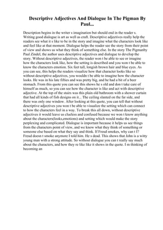Descriptive Adjectives And Dialogue In The Pigman By
Paul...
Description begins in the writer s imagination but should end in the reader s.
Writing good dialogue is art as well as craft. Descriptive adjectives really help the
readers see what it s like to be in the story and imagine what the characters look like
and feel like at that moment. Dialogue helps the reader see the story from their point
of view and shows us what they think of something else. In the story The Pigmanby
Paul Zindel, the author uses descriptive adjectives and dialogue to develop the
story. Without descriptive adjectives, the reader won t be able to see or imagine
how the characters look like, how the setting is described and you won t be able to
know the characters emotion. Six feet tall, longish brown hair and blue eyes. As
you can see, this helps the readers visualize how that character looks like so
without descriptive adjectives, you wouldn t be able to imagine how the character
looks. He was in his late fifties and was pretty big, and he had a bit of a beer
stomach. From this quote you can see this shows he s old and don t take care of
himself as much, so you can see how the character is like and act with descriptive
adjective. At the top of the stairs was this plain old bathroom with a shower curtain
that had all kinds of fish designs on it... The ceiling slanted on the far side, and
there was only one window. After looking at this quote, you can tell that without
descriptive adjectives you won t be able to visualize the setting which can connect
to how the characters feel in a way. To break this all down, without descriptive
adjectives it would leave us clueless and confused because we won t know anything
about the characters(looks,emotions) and setting which would make the story
perplexing and complicated. Dialogue is important because it helps us see things
from the characters point of view, and we know what they think of something or
someone else based on what they say and think. If Freud smokes, why can t I?
Freud doesn t smoke anymore I told him. He s dead. This shows that John is a witty
young man with a strong attitude. So without dialogue you can t really say much
about the characters, and how they re like like it shows in the quote. I m thinking of
becoming an
 