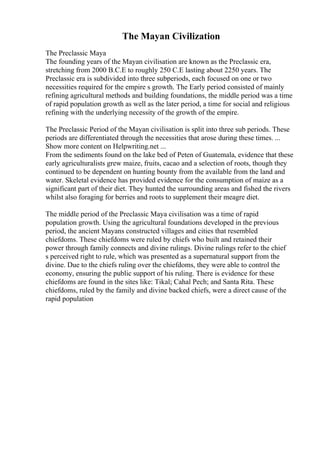The Mayan Civilization
The Preclassic Maya
The founding years of the Mayan civilisation are known as the Preclassic era,
stretching from 2000 B.C.E to roughly 250 C.E lasting about 2250 years. The
Preclassic era is subdivided into three subperiods, each focused on one or two
necessities required for the empire s growth. The Early period consisted of mainly
refining agricultural methods and building foundations, the middle period was a time
of rapid population growth as well as the later period, a time for social and religious
refining with the underlying necessity of the growth of the empire.
The Preclassic Period of the Mayan civilisation is split into three sub periods. These
periods are differentiated through the necessities that arose during these times. ...
Show more content on Helpwriting.net ...
From the sediments found on the lake bed of Peten of Guatemala, evidence that these
early agriculturalists grew maize, fruits, cacao and a selection of roots, though they
continued to be dependent on hunting bounty from the available from the land and
water. Skeletal evidence has provided evidence for the consumption of maize as a
significant part of their diet. They hunted the surrounding areas and fished the rivers
whilst also foraging for berries and roots to supplement their meagre diet.
The middle period of the Preclassic Maya civilisation was a time of rapid
population growth. Using the agricultural foundations developed in the previous
period, the ancient Mayans constructed villages and cities that resembled
chiefdoms. These chiefdoms were ruled by chiefs who built and retained their
power through family connects and divine rulings. Divine rulings refer to the chief
s perceived right to rule, which was presented as a supernatural support from the
divine. Due to the chiefs ruling over the chiefdoms, they were able to control the
economy, ensuring the public support of his ruling. There is evidence for these
chiefdoms are found in the sites like: Tikal; Cahal Pech; and Santa Rita. These
chiefdoms, ruled by the family and divine backed chiefs, were a direct cause of the
rapid population
 