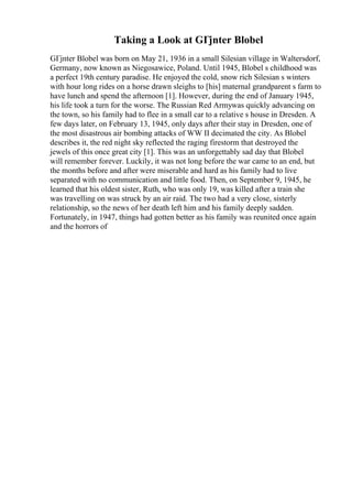 Taking a Look at GГјnter Blobel
GГјnter Blobel was born on May 21, 1936 in a small Silesian village in Waltersdorf,
Germany, now known as Niegosawice, Poland. Until 1945, Blobel s childhood was
a perfect 19th century paradise. He enjoyed the cold, snow rich Silesian s winters
with hour long rides on a horse drawn sleighs to [his] maternal grandparent s farm to
have lunch and spend the afternoon [1]. However, during the end of January 1945,
his life took a turn for the worse. The Russian Red Armywas quickly advancing on
the town, so his family had to flee in a small car to a relative s house in Dresden. A
few days later, on February 13, 1945, only days after their stay in Dresden, one of
the most disastrous air bombing attacks of WW II decimated the city. As Blobel
describes it, the red night sky reflected the raging firestorm that destroyed the
jewels of this once great city [1]. This was an unforgettably sad day that Blobel
will remember forever. Luckily, it was not long before the war came to an end, but
the months before and after were miserable and hard as his family had to live
separated with no communication and little food. Then, on September 9, 1945, he
learned that his oldest sister, Ruth, who was only 19, was killed after a train she
was travelling on was struck by an air raid. The two had a very close, sisterly
relationship, so the news of her death left him and his family deeply sadden.
Fortunately, in 1947, things had gotten better as his family was reunited once again
and the horrors of
 