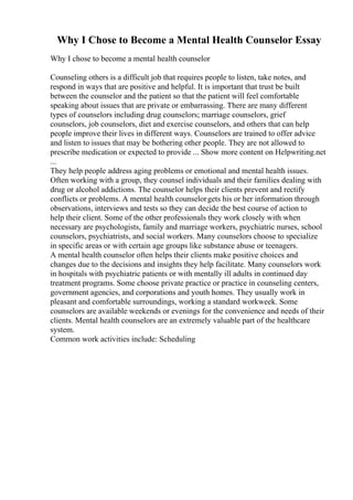 Why I Chose to Become a Mental Health Counselor Essay
Why I chose to become a mental health counselor
Counseling others is a difficult job that requires people to listen, take notes, and
respond in ways that are positive and helpful. It is important that trust be built
between the counselor and the patient so that the patient will feel comfortable
speaking about issues that are private or embarrassing. There are many different
types of counselors including drug counselors; marriage counselors, grief
counselors, job counselors, diet and exercise counselors, and others that can help
people improve their lives in different ways. Counselors are trained to offer advice
and listen to issues that may be bothering other people. They are not allowed to
prescribe medication or expected to provide ... Show more content on Helpwriting.net
...
They help people address aging problems or emotional and mental health issues.
Often working with a group, they counsel individuals and their families dealing with
drug or alcohol addictions. The counselor helps their clients prevent and rectify
conflicts or problems. A mental health counselorgets his or her information through
observations, interviews and tests so they can decide the best course of action to
help their client. Some of the other professionals they work closely with when
necessary are psychologists, family and marriage workers, psychiatric nurses, school
counselors, psychiatrists, and social workers. Many counselors choose to specialize
in specific areas or with certain age groups like substance abuse or teenagers.
A mental health counselor often helps their clients make positive choices and
changes due to the decisions and insights they help facilitate. Many counselors work
in hospitals with psychiatric patients or with mentally ill adults in continued day
treatment programs. Some choose private practice or practice in counseling centers,
government agencies, and corporations and youth homes. They usually work in
pleasant and comfortable surroundings, working a standard workweek. Some
counselors are available weekends or evenings for the convenience and needs of their
clients. Mental health counselors are an extremely valuable part of the healthcare
system.
Common work activities include: Scheduling
 