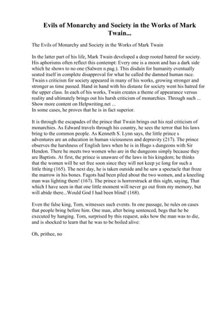 Evils of Monarchy and Society in the Works of Mark
Twain...
The Evils of Monarchy and Society in the Works of Mark Twain
In the latter part of his life, Mark Twain developed a deep rooted hatred for society.
His aphorisms often reflect this contempt: Every one is a moon and has a dark side
which he shows to no one (Salwen n.pag.). This disdain for humanity eventually
seated itself in complete disapproval for what he called the damned human race.
Twain s criticism for society appeared in many of his works, growing stronger and
stronger as time passed. Hand in hand with his distaste for society went his hatred for
the upper class. In each of his works, Twain creates a theme of appearance versus
reality and ultimately brings out his harsh criticism of monarchies. Through such ...
Show more content on Helpwriting.net ...
In some cases, he proves that he is in fact superior.
It is through the escapades of the prince that Twain brings out his real criticism of
monarchies. As Edward travels through his country, he sees the terror that his laws
bring to the common people. As Kenneth S. Lynn says, the little prince s
adventures are an education in human viciousness and depravity (217). The prince
observes the harshness of English laws when he is in Hugo s dungeons with Sir
Hendon. There he meets two women who are in the dungeons simply because they
are Baptists. At first, the prince is unaware of the laws in his kingdom; he thinks
that the women will be set free soon since they will not keep ye long for such a
little thing (165). The next day, he is taken outside and he saw a spectacle that froze
the marrow in his bones. Fagots had been piled about the two women, and a kneeling
man was lighting them! (167). The prince is horrorstruck at this sight, saying, That
which I have seen in that one little moment will never go out from my memory, but
will abide there...Would God I had been blind! (168).
Even the false king, Tom, witnesses such events. In one passage, he rules on cases
that people bring before him. One man, after being sentenced, begs that he be
executed by hanging. Tom, surprised by this request, asks how the man was to die,
and is shocked to learn that he was to be boiled alive:
Oh, prithee, no
 