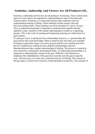 Semiotics, Authorship And Viewers Are All Producers Of...
Semiotics, Authorship and Viewers are all producers of meaning. These critical terms
/parts of visual culture are important in understanding the signs of the particular
cultural context. Semiotics is a critical part that provides important tools for
understanding meaning of things. These mediums include images, film and
television among others. These mediums can all be decoded in a variety of ways.
Also, to understand meaningit is important to understand the signifier and the
signified. Lastly, semiotics is the central understanding of culture as a signifying
practice. This is the work of creating and interpreting meaning on a daily basis in a
given culture.
2.Looking is active. Looking involves relationships of power, i.e. spectatorship /the
gaze/ power and visual knowledge. What is meant by this and what is an example?
Looking at a particular image is an active process and this was certainly proved in
the text. Furthermore, looking involves different relationships of power.
Spectatorship provides a deeper understanding of looking. This process is enacted in
most interactive, multimodal, and relational fields. To understand spectatorship, it is
important to understand the concept of the gaze. Different visual theorists to
emphasize the embeddedness of the gaze have used the term the gaze in specific
ways. The term gaze is to enter into a relational activity of looking. The concept of
the gaze plays a central role in theories of spectatorship in modernity. The concepts of
 