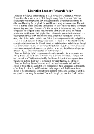 Liberation Theology Research Paper
Liberation theology, a term first used in 1973 by Gustavo Gutierrez, a Peruvian
Roman Catholic priest, is a school of thought among Latin American Catholics
according to which the Gospel of Christ demands that the church concentrate its
efforts on liberating the people of the world from poverty and oppression. The main
belief is that the church should be a movement for those who were denied their rights
because they were poor (Sharon 12/3). The strength of liberation theologyis in its
compassion for the poor and its conviction that the Christian should not remain
passive and indifferent to their plight. Man s inhumanity to man is sin and deserves
the judgment of God and Christian resistance. Liberation theology is a plea for
costly discipleship and a reminder that follow Jesus has practical social and political
consequences. Liberation theology believes that the poor in favelas should take the
example of Jesus and that the Church should act to bring about social change through
base communities. Favelas are slums/ghettos (Sharon 12/3). Base communities are
the grass roots organizations where people live, work, and form bible study groups
(Sharon 12/3).... Show more content on Helpwriting.net ...
Liberation theology rightly condemns the idea that uses God for its own ends but
falsely denies God s definitive self disclosure in biblical revelation. To argue that
our conception of God is determined by the historical situation is to separate from
the religion making it difficult to distinguish between theology and ideology.
Liberation theology forces Christians to take seriously the social and political
impact of Jesus life and death but does not recognize Jesus uniqueness in the reality
of his deity. It claims he is different from us by degree, and that his cross is the
climax of his identification with suffering mankind instead of a sacrifice offered on
our behalf to turn away the wrath of God and triumph over our sins, death, and the
 