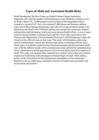 Types of Mold and Associated Health Risks
Mold Introduction The Pew Center on Global Climate Change reported in
September 2011 that the number of flood damages in the Northeast continue to rise.
In Wilkes Barre, PA, 75,000 people were evacuated as the Susquehanna River
crested at a record of 42.7 feet. An estimated 5,400 homes and business suffered
some sort of flood damage during that event, and 124 sewage treatment plants were
affected by the flood, with 14 of them spilling raw sewage into waterways. Reports
indicate that mold infestation, which can cause adverse health effects, is now a major
concern among residents in Pennsylvania and New York. One organization, the
Pennsylvania Department of Environmental Protection, will be preparing a report for
citizens in the affected areas on this issue. This study will formulate a plan using
clinical epidemiology to guide the opinions and actions on dealing with this issue.
Three types of mold that could develop from flood damage and the associated health
risks with the different molds will be examine and a plan outlined for communication
of key information to health practitioners who will most likely treat the symptoms of
mold. This study will compare three methods that could be used to decrease mold of
exposure to mold along with advantages or disadvantages of each. Three talking
points will be formulated that the Pennsylvania Department of Environmental
Protection can use addressing community concerns on health risks associated with
mold and the preventative
 