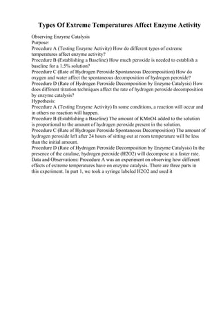 Types Of Extreme Temperatures Affect Enzyme Activity
Observing Enzyme Catalysis
Purpose:
Procedure A (Testing Enzyme Activity) How do different types of extreme
temperatures affect enzyme activity?
Procedure B (Establishing a Baseline) How much peroxide is needed to establish a
baseline for a 1.5% solution?
Procedure C (Rate of Hydrogen Peroxide Spontaneous Decomposition) How do
oxygen and water affect the spontaneous decomposition of hydrogen peroxide?
Procedure D (Rate of Hydrogen Peroxide Decomposition by Enzyme Catalysis) How
does different titration techniques affect the rate of hydrogen peroxide decomposition
by enzyme catalysis?
Hypothesis:
Procedure A (Testing Enzyme Activity) In some conditions, a reaction will occur and
in others no reaction will happen.
Procedure B (Establishing a Baseline) The amount of KMnO4 added to the solution
is proportional to the amount of hydrogen peroxide present in the solution.
Procedure C (Rate of Hydrogen Peroxide Spontaneous Decomposition) The amount of
hydrogen peroxide left after 24 hours of sitting out at room temperature will be less
than the initial amount.
Procedure D (Rate of Hydrogen Peroxide Decomposition by Enzyme Catalysis) In the
presence of the catalase, hydrogen peroxide (H2O2) will decompose at a faster rate.
Data and Observations: Procedure A was an experiment on observing how different
effects of extreme temperatures have on enzyme catalysis. There are three parts in
this experiment. In part 1, we took a syringe labeled H2O2 and used it
 