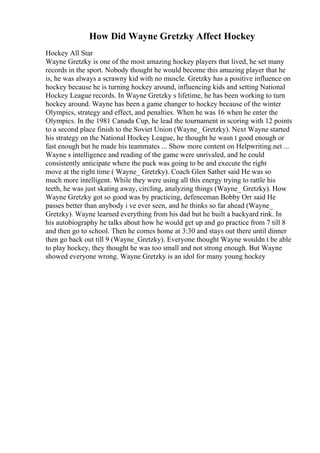 How Did Wayne Gretzky Affect Hockey
Hockey All Star
Wayne Gretzky is one of the most amazing hockey players that lived, he set many
records in the sport. Nobody thought he would become this amazing player that he
is, he was always a scrawny kid with no muscle. Gretzky has a positive influence on
hockey because he is turning hockey around, influencing kids and setting National
Hockey League records. In Wayne Gretzky s lifetime, he has been working to turn
hockey around. Wayne has been a game changer to hockey because of the winter
Olympics, strategy and effect, and penalties. When he was 16 when he enter the
Olympics. In the 1981 Canada Cup, he lead the tournament in scoring with 12 points
to a second place finish to the Soviet Union (Wayne_ Gretzky). Next Wayne started
his strategy on the National Hockey League, he thought he wasn t good enough or
fast enough but he made his teammates ... Show more content on Helpwriting.net ...
Wayne s intelligence and reading of the game were unrivaled, and he could
consistently anticipate where the puck was going to be and execute the right
move at the right time ( Wayne_ Gretzky). Coach Glen Sather said He was so
much more intelligent. While they were using all this energy trying to rattle his
teeth, he was just skating away, circling, analyzing things (Wayne_ Gretzky). How
Wayne Gretzky got so good was by practicing, defenceman Bobby Orr said He
passes better than anybody i ve ever seen, and he thinks so far ahead (Wayne_
Gretzky). Wayne learned everything from his dad but he built a backyard rink. In
his autobiography he talks about how he would get up and go practice from 7 till 8
and then go to school. Then he comes home at 3:30 and stays out there until dinner
then go back out till 9 (Wayne_Gretzky). Everyone thought Wayne wouldn t be able
to play hockey, they thought he was too small and not strong enough. But Wayne
showed everyone wrong. Wayne Gretzky is an idol for many young hockey
 