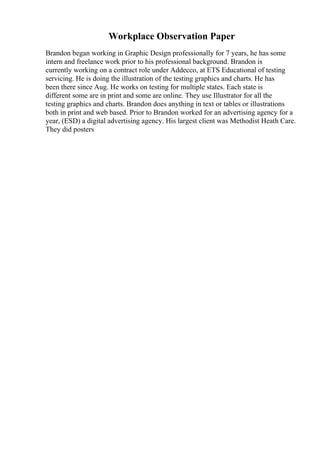 Workplace Observation Paper
Brandon began working in Graphic Design professionally for 7 years, he has some
intern and freelance work prior to his professional background. Brandon is
currently working on a contract role under Addecco, at ETS Educational of testing
servicing. He is doing the illustration of the testing graphics and charts. He has
been there since Aug. He works on testing for multiple states. Each state is
different some are in print and some are online. They use Illustrator for all the
testing graphics and charts. Brandon does anything in text or tables or illustrations
both in print and web based. Prior to Brandon worked for an advertising agency for a
year, (ESD) a digital advertising agency. His largest client was Methodist Heath Care.
They did posters
 