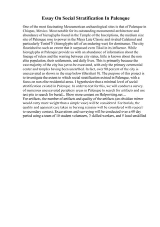 Essay On Social Stratification In Palenque
One of the most fascinating Mesoamerican archaeological sites is that of Palenque in
Chiapas, Mexico. Most notable for its outstanding monumental architecture and
abundance of hieroglyphs found in the Temple of the Inscriptions, the medium size
site of Palenque rose to power in the Maya Late Classic and rivaled Calakmul and
particularly ToninГЎ (hieroglyphs tell of an enduring war) for dominance. The city
flourished to such an extent that it surpassed even Tikal in its influence. While
hieroglyphs at Palenque provide us with an abundance of information about the
lineage of rulers and the warring between city states, little is known about the non
elite population, their settlements, and daily lives. This is primarily because the
vast majority of the city has yet to be excavated, with only the primary ceremonial
center and temples having been unearthed. In fact, over 90 percent of the city is
unexcavated as shown in the map below (Barnhart 8). The purpose of this project is
to investigate the extent to which social stratification existed in Palenque, with a
focus on non elite residential areas. I hypothesize that a minimal level of social
stratification existed in Palenque. In order to test for this, we will conduct a survey
of numerous unexcavated periphery areas in Palenque to search for artifacts and use
test pits to search for burial... Show more content on Helpwriting.net ...
For artifacts, the number of artifacts and quality of the artifacts (an obsidian mirror
would carry more weight than a simple vase) will be considered. For burials, the
quality and apparent care taken in burying remains will be considered with respect
to secondary context. Excavations and surveying will be conducted over a 60 day
period using a team of 10 student volunteers, 3 skilled workers, and 5 local unskilled
 