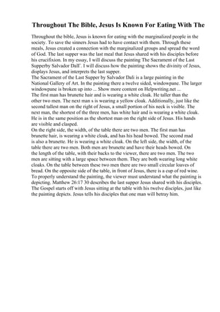 Throughout The Bible, Jesus Is Known For Eating With The
Throughout the bible, Jesus is known for eating with the marginalized people in the
society. To save the sinners Jesus had to have contact with them. Through these
meals, Jesus created a connection with the marginalized groups and spread the word
of God. The last supper was the last meal that Jesus shared with his disciples before
his crucifixion. In my essay, I will discuss the painting The Sacrament of the Last
Supperby Salvador DalГ. I will discuss how the painting shows the divinity of Jesus,
displays Jesus, and interprets the last supper.
The Sacrament of the Last Supper by Salvador Dali is a large painting in the
National Gallery of Art. In the painting there a twelve sided, windowpane. The larger
windowpane is broken up into ... Show more content on Helpwriting.net ...
The first man has brunette hair and is wearing a white cloak. He taller than the
other two men. The next man s is wearing a yellow cloak. Additionally, just like the
second tallest man on the right of Jesus, a small portion of his neck is visible. The
next man, the shortest of the three men, has white hair and is wearing a white cloak.
He is in the same position as the shortest man on the right side of Jesus. His hands
are visible and clasped.
On the right side, the width, of the table there are two men. The first man has
brunette hair, is wearing a white cloak, and has his head bowed. The second mad
is also a brunette. He is wearing a white cloak. On the left side, the width, of the
table there are two men. Both men are brunette and have their heads bowed. On
the length of the table, with their backs to the viewer, there are two men. The two
men are sitting with a large space between them. They are both wearing long white
cloaks. On the table between these two men there are two small circular loaves of
bread. On the opposite side of the table, in front of Jesus, there is a cup of red wine.
To properly understand the painting, the viewer must understand what the painting is
depicting. Matthew 26:17 30 describes the last supper Jesus shared with his disciples.
The Gospel starts off with Jesus sitting at the table with his twelve disciples, just like
the painting depicts. Jesus tells his disciples that one man will betray him.
 