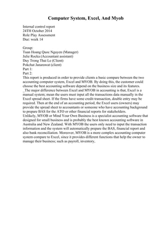 Computer System, Excel, And Myob
Internal control report
24TH October 2014
Role Play Assessment
Due: week 14
Group:
Tuan Hoang Quoc Nguyen (Manager)
Julie Rocka (Accountant assistant)
Duy Trong Thai Le (Client)
Pokchat Janarawat (client)
Part 1:
Part 2:
This report is produced in order to provide clients a basic compare between the two
accounting computer system, Excel and MYOB. By doing this, the customer could
choose the best accounting software depend on the business size and its features.
_The major difference between Excel and MYOB in accounting is that, Excel is a
manual system; mean the users must input all the transactions data manually in the
Excel spread sheet. If the firms have some credit transaction, double entry may be
required. Then at the end of an accounting period, the Excel users (owners) may
provide the spread sheet to accountants or someone who have accounting background
to prepare BAS for the ATO or other financial reports for stakeholders.
Unlikely, MYOB or Mind Your Own Business is a specialist accounting software that
designed for small business and is probably the best known accounting software in
Australia and New Zealand. With MYOB the users only need to input the transaction
information and the system will automatically prepare the BAS, financial report and
also bank reconciliation. Moreover, MYOB is a more complex accounting computer
system compare to Excel, since it provides different functions that help the owner to
manage their business; such as payroll, inventory,
 