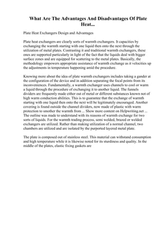 What Are The Advantages And Disadvantages Of Plate
Heat...
Plate Heat Exchangers Design and Advantages
Plate heat exchangers are clearly sorts of warmth exchangers. It capacities by
exchanging the warmth starting with one liquid then onto the next through the
utilization of metal plates. Contrasting it and traditional warmth exchangers, these
ones are supported particularly in light of the fact that the liquids deal with bigger
surface zones and are equipped for scattering to the metal plates. Basically, the
methodology empowers appropriate assistance of warmth exchange as it velocities up
the adjustments in temperature happening amid the procedure.
Knowing more about the idea of plate warmth exchangers includes taking a gander at
the configuration of the device and in addition separating the focal points from its
inconveniences. Fundamentally, a warmth exchanger uses channels to cool or warm
a liquid through the procedure of exchanging it to another liquid. The funnels
dividers are frequently made either out of metal or different substances known not of
high warm conduction abilities. This is to guarantee that the exchange of warmth
starting with one liquid then onto the next will be legitimately encouraged. Another
covering is found outside the channel dividers, now made of plastic with warm
protection to smother the warmth from ... Show more content on Helpwriting.net ...
The outline was made to understand with its reasons of warmth exchange for two
sorts of liquids. For the warmth trading process, semi welded, brazed or welded
exchangers are utilized. Rather than making utilization of a normal channel, two
chambers are utilized and are isolated by the purported layered metal plate.
The plate is composed out of stainless steel. This material can withstand consumption
and high temperature while it is likewise noted for its sturdiness and quality. In the
middle of the plates, elastic fixing gaskets are
 