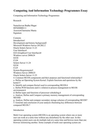 Computing And Information Technology Programmes Essay
Computing and Information Technology Programmes
Research
NameJeevan Budha Magar
IDTIZ0000111
AssessorCharmaine Mania
Signature
Contents
Introduction1
Development and history background2
Microsoft Windows Server 2012R2.2
Oracle Solaris Server 11.23
User Interface4
GUI (Graphical User Interface)4
Windows server 2008r24
GUI4
CLI4
Solaris Server 11.24
GUI4
CLI5
System Requirements5
Windows Server 2008r25
Oracle Solaris Server 11.25
4. Common MUOS components and their purposes and functional relationship:5
a. Define an Operating System Kernel. Explain functions and operations by the
kernel.5
b. Identify and compare Kernel used in corresponding MUOS.6
c. Define PCB functions and it s relation to process management in MUOS
environment.6
d. Define types and functions of processor scheduling.6
e. Analyse, Define and Compare a primary memory management of corresponding
MUOS6
g. Analyse, Define and compare secondary storage schemes of corresponding MUOS7
5. Generate and conclusion of your analysis illustrating key differences between
compared MUOS.7
Introduction
Multi User operating system (MUOS) is an operating system where one or more
user can work at a same time without any disturbance by the other user. In this
operating system users can do multiple task at a same time and browse more than one
browser minimizing another. Some example of multi user operating system are
 