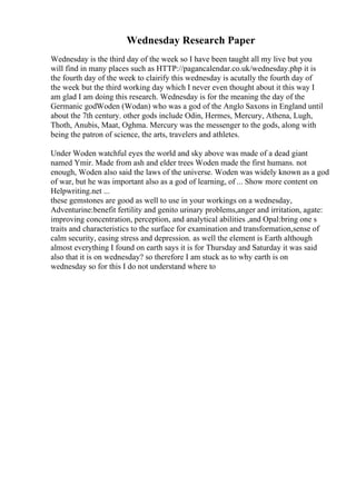 Wednesday Research Paper
Wednesday is the third day of the week so I have been taught all my live but you
will find in many places such as HTTP://pagancalendar.co.uk/wednesday.php it is
the fourth day of the week to clairify this wednesday is acutally the fourth day of
the week but the third working day which I never even thought about it this way I
am glad I am doing this research. Wednesday is for the meaning the day of the
Germanic godWoden (Wodan) who was a god of the Anglo Saxons in England until
about the 7th century. other gods include Odin, Hermes, Mercury, Athena, Lugh,
Thoth, Anubis, Maat, Oghma. Mercury was the messenger to the gods, along with
being the patron of science, the arts, travelers and athletes.
Under Woden watchful eyes the world and sky above was made of a dead giant
named Ymir. Made from ash and elder trees Woden made the first humans. not
enough, Woden also said the laws of the universe. Woden was widely known as a god
of war, but he was important also as a god of learning, of ... Show more content on
Helpwriting.net ...
these gemstones are good as well to use in your workings on a wednesday,
Adventurine:benefit fertility and genito urinary problems,anger and irritation, agate:
improving concentration, perception, and analytical abilities ,and Opal:bring one s
traits and characteristics to the surface for examination and transformation,sense of
calm security, easing stress and depression. as well the element is Earth although
almost everything I found on earth says it is for Thursday and Saturday it was said
also that it is on wednesday? so therefore I am stuck as to why earth is on
wednesday so for this I do not understand where to
 
