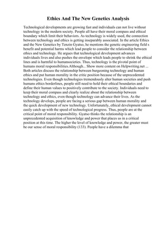 Ethics And The New Genetics Analysis
Technological developments are growing fast and individuals can not live without
technology in the modern society. People all have their moral compass and ethical
boundary which limit their behaviors. As technology is widely used, the connection
between technology and ethics is getting inseparably associated. In the article Ethics
and the New Genetics by Tenzin Gyatso, he mentions the genetic engineering field s
benefit and potential harms which lead people to consider the relationship between
ethics and technology. He argues that technological development advances
individuals lives and also pushes the envelope which leads people to shrink the ethical
lines and is harmful to humansocieties. Thus, technology is the pivotal point of
humans moral responsibilities.Although... Show more content on Helpwriting.net ...
Both articles discuss the relationship between burgeoning technology and human
ethics and put human morality in the critic position because of the unprecedented
technologies. Even though technologies tremendously alter human societies and push
humans ethics borderlines, people still need to hold their ethical boundaries and
define their human values to positively contribute to the society. Individuals need to
keep their moral compass and clearly realize about the relationship between
technology and ethics, even though technology can advance their lives. As the
technology develops, people are facing a serious gap between human morality and
the quick development of new technology. Unfortunately, ethical development cannot
easily catch up with the speed of technological progress. Thus, people are at the
critical point of moral responsibility. Gyatso thinks the relationship is an
unprecedented acquisition of knowledge and power that places us in a critical
position at this time. The higher the level of knowledge and power, the greater must
be our sense of moral responsibility (133). People have a dilemma that
 