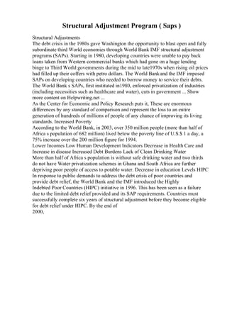 Structural Adjustment Program ( Saps )
Structural Adjustments
The debt crisis in the 1980s gave Washington the opportunity to blast open and fully
subordinate third World economies through World Bank IMF structural adjustment
programs (SAPs). Starting in 1980, developing countries were unable to pay back
loans taken from Western commercial banks which had gone on a huge lending
binge to Third World governments during the mid to late1970s when rising oil prices
had filled up their coffers with petro dollars. The World Bankand the IMF imposed
SAPs on developing countries who needed to borrow money to service their debts.
The World Bank s SAPs, first instituted in1980, enforced privatization of industries
(including necessities such as healthcare and water), cuts in government ... Show
more content on Helpwriting.net ...
As the Center for Economic and Policy Research puts it, These are enormous
differences by any standard of comparison and represent the loss to an entire
generation of hundreds of millions of people of any chance of improving its living
standards. Increased Poverty
According to the World Bank, in 2003, over 350 million people (more than half of
Africa s population of 682 million) lived below the poverty line of U.S.$ 1 a day, a
75% increase over the 200 million figure for 1994.
Lower Incomes Low Human Development Indicators Decrease in Health Care and
Increase in disease Increased Debt Burdens Lack of Clean Drinking Water
More than half of Africa s population is without safe drinking water and two thirds
do not have Water privatization schemes in Ghana and South Africa are further
depriving poor people of access to potable water. Decrease in education Levels HIPC
In response to public demands to address the debt crisis of poor countries and
provide debt relief, the World Bank and the IMF introduced the Highly
Indebted Poor Countries (HIPC) initiative in 1996. This has been seen as a failure
due to the limited debt relief provided and its SAP requirements. Countries must
successfully complete six years of structural adjustment before they become eligible
for debt relief under HIPC. By the end of
2000,
 