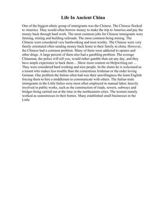 Life In Ancient China
One of the biggest ethnic group of immigrants was the Chinese. The Chinese flocked
to America. They would often borrow money to make the trip to America and pay the
money back through hard work. The most common jobs for Chinese immigrants were
farming, mining and building railroads. The most common being mining. The
Chinese were considered very hardworking and trust worthy. The Chinese were very
family orientated often sending money back home to their family in china. However,
the Chinese had a common problem. Many of them were addicted to opiates and
other drugs. A large percent of them also had a gambling problem. The average
Chinaman, the police will tell you, would rather gamble than eat any day, and they
have ample experience to back them.... Show more content on Helpwriting.net ...
They were considered hard working and nice people. In the slums he is welcomed as
a tenant who makes less trouble than the contentious Irishman or the order loving
German. One problem the Italian often had was their unwillingness the learn English
forcing them to hire a middleman to communicate with others. The Italian male
immigrants in the Little Italies were most often employed in manual labor, heavily
involved in public works, such as the construction of roads, sewers, subways and
bridges being carried out at the time in the northeastern cities. The women mainly
worked as seamstresses in their homes. Many established small businesses in the
Little
 