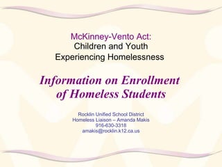 McKinney-Vento Act:   Children and Youth  Experiencing Homelessness   Information on Enrollment  of Homeless Students Rocklin Unified School District Homeless Liaison – Amanda Makis 916-630-3318 [email_address] 
