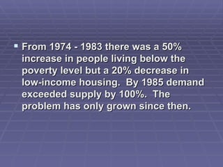 From 1974 - 1983 there was a 50% increase in people living below the poverty level but a 20% decrease in low-income housing. By 1985 demand exceeded supply by 100%. The problem has only grown since then.