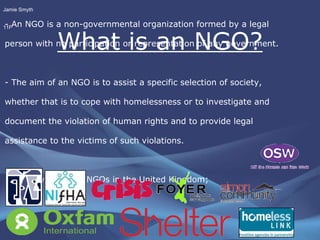 What is an NGO? - An NGO is a non-governmental organization formed by a legal person with no participation or representation of any government. - The aim of an NGO is to assist a specific selection of society, whether that is to cope with homelessness or to investigate and  document the violation of human rights and to provide legal assistance to the victims of such violations. - Some well known NGOs in the United Kingdom; Jamie Smyth 11F 