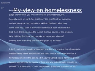 My view on homelessness People are homeless for hundreds of reasons. It's not right to  judge them before you know their exact circumstances, but  honestly, who on earth has that time? Life is difficult for everyone,  and not everyone has the tools or skills to deal with what may  come their way. Even if they made continuous poor decisions that  lead them there, you need to look at the true source of the problem.  Why did they feel they had to make so many poor choices?  Do they even want help or have they given up all hope?  I don’t think many people understand how big of a problem homelessness is, therefore they make assumptions and tend to look down their nose at a  homeless person on the street; I bet you’ve walked past a homeless person begging you directly for money or food and you automatically thought to  yourself “It’s their fault, it’s not my problem if they are homeless or not” Was it really their fault or were you just being self centered? Jamie Smyth 11F 