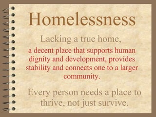 Homelessness Lacking a true home,  a decent place that supports human dignity and development, provides stability and connects one to a larger community. Every person needs a place to thrive, not just survive. 