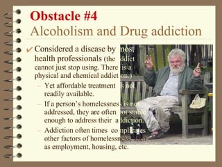 Obstacle #4   Alcoholism and Drug addiction Considered a disease by   most   health professionals  (the  addict  cannot just stop using. There  is a  physical and chemical addict ion.) Yet affordable treatment  is not  readily available. If a person’s homelessnes s   is not  addressed, they are often  not stable  enough to address their  a ddiction. Addiction often times  co mplicates  other factors of homelessness, such   as employment, housing, etc. 
