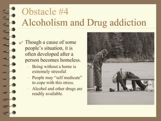 Obstacle #4   Alcoholism and Drug addiction Though a cause of some people’s situation, it is often developed after a person becomes homeless. Being without a home is extremely stressful People may “self medicate” to cope with this stress. Alcohol and other drugs are readily available. 