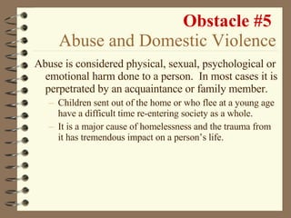 Obstacle #5   Abuse and Domestic Violence Abuse is considered physical, sexual, psychological or emotional harm done to a person.  In most cases it is perpetrated by an acquaintance or family member. Children sent out of the home or who flee at a young age have a difficult time re-entering society as a whole. It is a major cause of homelessness and the trauma from it has tremendous impact on a person’s life. 