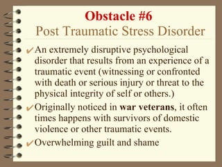Obstacle #6   Post Traumatic Stress Disorder An extremely disruptive psychological disorder that results from an experience of a traumatic event (witnessing or confronted with death or serious injury or threat to the physical integrity of self or others.) Originally noticed in  war veterans , it often times happens with survivors of domestic violence or other traumatic events. Overwhelming guilt and shame 