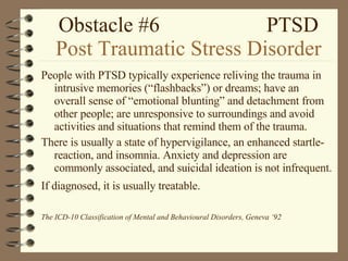 Obstacle #6  PTSD Post Traumatic Stress Disorder People with PTSD typically experience reliving the trauma in intrusive memories (“flashbacks”) or dreams; have an overall sense of “emotional blunting” and detachment from other people; are unresponsive to surroundings and avoid activities and situations that remind them of the trauma. There is usually a state of hypervigilance, an enhanced startle- reaction, and insomnia. Anxiety and depression are commonly associated, and suicidal ideation is not infrequent. If diagnosed, it is usually treatable.   The ICD-10 Classification of Mental and Behavioural Disorders, Geneva ‘92 