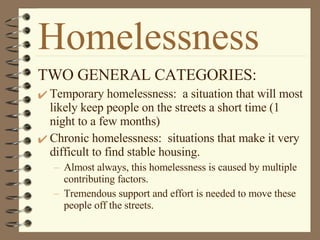 Homelessness TWO GENERAL CATEGORIES: Temporary homelessness:  a situation that will most likely keep people on the streets a short time (1 night to a few months) Chronic homelessness:  situations that make it very difficult to find stable housing.  Almost always, this homelessness is caused by multiple contributing factors.  Tremendous support and effort is needed to move these people off the streets. 