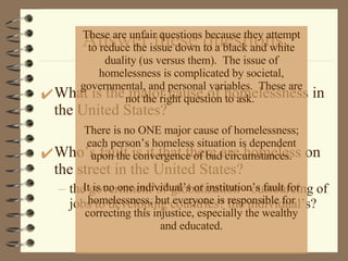 Answer these questions. What is the major cause of homelessness in the United States?  Who’s fault is it that there are homeless on the street in the United States?  the government’s? globalization - outsourcing of jobs to developing countries? the individual’s? These are unfair questions because they attempt to reduce the issue down to a black and white duality (us versus them).  The issue of homelessness is complicated by societal, governmental, and personal variables.  These are not the right question to ask.  There is no ONE major cause of homelessness; each person’s homeless situation is dependent upon the convergence of bad circumstances. It is no one individual’s or institution’s fault for homelessness, but everyone is responsible for correcting this injustice, especially the wealthy and educated. 