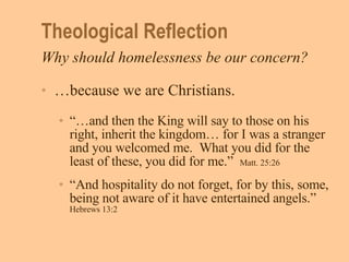 Theological Reflection Why should homelessness be our concern? … because we are Christians. “… and then the King will say to those on his right, inherit the kingdom… for I was a stranger and you welcomed me.  What you did for the least of these, you did for me.”  Matt. 25:26 “ And hospitality do not forget, for by this, some, being not aware of it have entertained angels.”   Hebrews 13:2 
