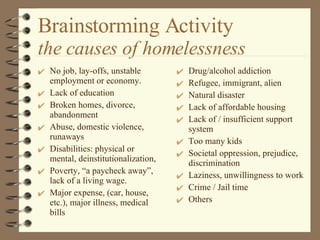 Brainstorming Activity the causes of homelessness No job, lay-offs, unstable employment or economy. Lack of education Broken homes, divorce, abandonment Abuse, domestic violence, runaways Disabilities: physical or mental, deinstitutionalization,  Poverty, “a paycheck away”, lack of a living wage. Major expense, (car, house, etc.), major illness, medical bills Drug/alcohol addiction  Refugee, immigrant, alien Natural disaster Lack of affordable housing Lack of / insufficient support system Too many kids  Societal oppression, prejudice, discrimination Laziness, unwillingness to work Crime / Jail time Others 