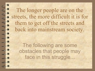 The longer people are on the streets, the more difficult it is for them to get off the streets and back into mainstream society. The following are some obstacles that people may face in this struggle... 