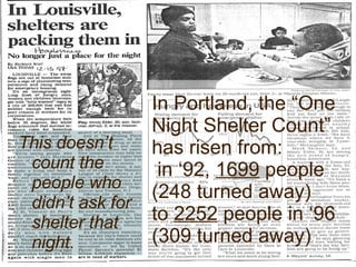 In Portland, the “One Night Shelter Count” has risen from:  in ‘92,  1699  people (248 turned away)  to  2252  people in ‘96 (309 turned away) This doesn’t count the people who didn’t ask for shelter that night. 