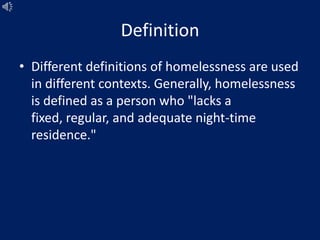 Definition
• Different definitions of homelessness are used
in different contexts. Generally, homelessness
is defined as a person who "lacks a
fixed, regular, and adequate night-time
residence."
 
