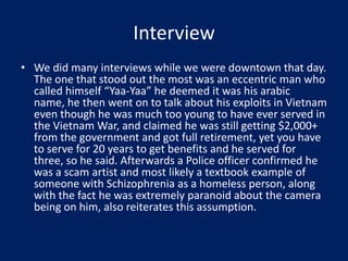 Interview
• We did many interviews while we were downtown that day.
The one that stood out the most was an eccentric man who
called himself “Yaa-Yaa” he deemed it was his arabic
name, he then went on to talk about his exploits in Vietnam
even though he was much too young to have ever served in
the Vietnam War, and claimed he was still getting $2,000+
from the government and got full retirement, yet you have
to serve for 20 years to get benefits and he served for
three, so he said. Afterwards a Police officer confirmed he
was a scam artist and most likely a textbook example of
someone with Schizophrenia as a homeless person, along
with the fact he was extremely paranoid about the camera
being on him, also reiterates this assumption.
 